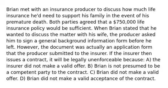 Brian met with an insurance producer to discuss how much life insurance he'd need to support his family in the event of his premature death. Both parties agreed that a 750,000 life insurance policy would be sufficient. When Brian stated that he wanted to discuss the matter with his wife, the producer asked him to sign a general background information form before he left. However, the document was actually an application form that the producer submitted to the insurer. If the insurer then issues a contract, it will be legally unenforceable because: A) the insurer did not make a valid offer. B) Brian is not presumed to be a competent party to the contract. C) Brian did not make a valid offer. D) Brian did not make a valid acceptance of the contract.