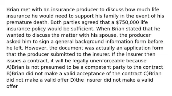 Brian met with an insurance producer to discuss how much life insurance he would need to support his family in the event of his premature death. Both parties agreed that a 750,000 life insurance policy would be sufficient. When Brian stated that he wanted to discuss the matter with his spouse, the producer asked him to sign a general background information form before he left. However, the document was actually an application form that the producer submitted to the insurer. If the insurer then issues a contract, it will be legally unenforceable because A)Brian is not presumed to be a competent party to the contract B)Brian did not make a valid acceptance of the contract C)Brian did not make a valid offer D)the insurer did not make a valid offer