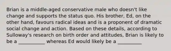 Brian is a middle-aged conservative male who doesn't like change and supports the status quo. His brother, Ed, on the other hand, favours radical ideas and is a proponent of dramatic social change and action. Based on these details, according to Sulloway's research on birth order and attitudes, Brian is likely to be a ___________ whereas Ed would likely be a __________