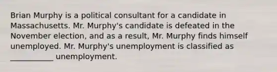 Brian Murphy is a political consultant for a candidate in Massachusetts. Mr. Murphy's candidate is defeated in the November election, and as a result, Mr. Murphy finds himself unemployed. Mr. Murphy's unemployment is classified as ___________ unemployment.