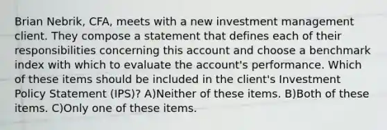 Brian Nebrik, CFA, meets with a new investment management client. They compose a statement that defines each of their responsibilities concerning this account and choose a benchmark index with which to evaluate the account's performance. Which of these items should be included in the client's Investment Policy Statement (IPS)? A)Neither of these items. B)Both of these items. C)Only one of these items.