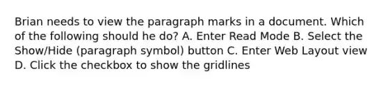 Brian needs to view the paragraph marks in a document. Which of the following should he do? A. Enter Read Mode B. Select the Show/Hide (paragraph symbol) button C. Enter Web Layout view D. Click the checkbox to show the gridlines