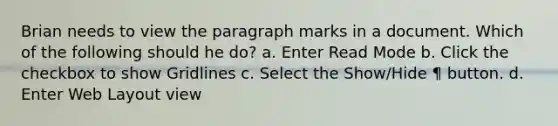 Brian needs to view the paragraph marks in a document. Which of the following should he do? a. Enter Read Mode b. Click the checkbox to show Gridlines c. Select the Show/Hide ¶ button. d. Enter Web Layout view