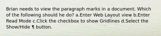 Brian needs to view the paragraph marks in a document. Which of the following should he do? a.Enter Web Layout view b.Enter Read Mode c.Click the checkbox to show Gridlines d.Select the Show/Hide ¶ button.