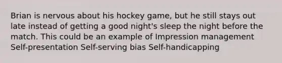 Brian is nervous about his hockey game, but he still stays out late instead of getting a good night's sleep the night before the match. This could be an example of Impression management Self-presentation Self-serving bias Self-handicapping