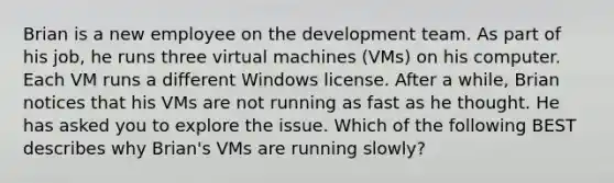 Brian is a new employee on the development team. As part of his job, he runs three virtual machines (VMs) on his computer. Each VM runs a different Windows license. After a while, Brian notices that his VMs are not running as fast as he thought. He has asked you to explore the issue. Which of the following BEST describes why Brian's VMs are running slowly?