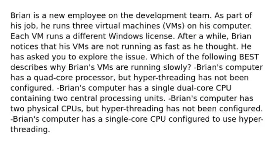 Brian is a new employee on the development team. As part of his job, he runs three virtual machines (VMs) on his computer. Each VM runs a different Windows license. After a while, Brian notices that his VMs are not running as fast as he thought. He has asked you to explore the issue. Which of the following BEST describes why Brian's VMs are running slowly? -Brian's computer has a quad-core processor, but hyper-threading has not been configured. -Brian's computer has a single dual-core CPU containing two central processing units. -Brian's computer has two physical CPUs, but hyper-threading has not been configured. -Brian's computer has a single-core CPU configured to use hyper-threading.