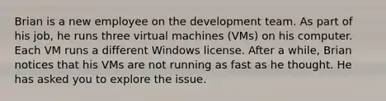 Brian is a new employee on the development team. As part of his job, he runs three virtual machines (VMs) on his computer. Each VM runs a different Windows license. After a while, Brian notices that his VMs are not running as fast as he thought. He has asked you to explore the issue.