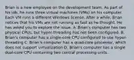 Brian is a new employee on the development team. As part of his job, he runs three virtual machines (VMs) on his computer. Each VM runs a different Windows license. After a while, Brian notices that his VMs are not running as fast as he thought. He has asked you to explore the issue. A. Brian's computer has two physical CPUs, but hyper-threading has not been configured. B. Brian's computer has a single-core CPU configured to use hyper-threading C. Brian's computer has a quad-core processor, which does not support virtualization D. Brian's computer has a single dual-core CPU containing two central processing units.