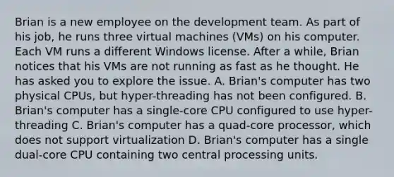 Brian is a new employee on the development team. As part of his job, he runs three virtual machines (VMs) on his computer. Each VM runs a different Windows license. After a while, Brian notices that his VMs are not running as fast as he thought. He has asked you to explore the issue. A. Brian's computer has two physical CPUs, but hyper-threading has not been configured. B. Brian's computer has a single-core CPU configured to use hyper-threading C. Brian's computer has a quad-core processor, which does not support virtualization D. Brian's computer has a single dual-core CPU containing two central processing units.