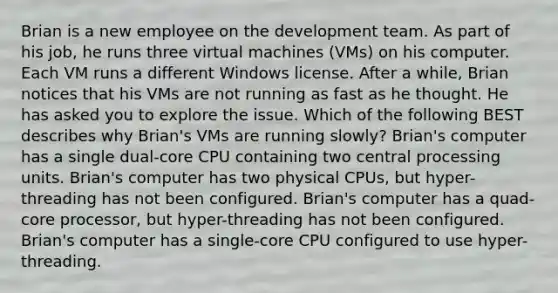 Brian is a new employee on the development team. As part of his job, he runs three virtual machines (VMs) on his computer. Each VM runs a different Windows license. After a while, Brian notices that his VMs are not running as fast as he thought. He has asked you to explore the issue. Which of the following BEST describes why Brian's VMs are running slowly? Brian's computer has a single dual-core CPU containing two central processing units. Brian's computer has two physical CPUs, but hyper-threading has not been configured. Brian's computer has a quad-core processor, but hyper-threading has not been configured. Brian's computer has a single-core CPU configured to use hyper-threading.