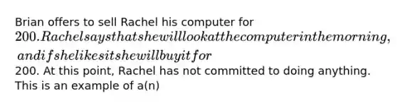 Brian offers to sell Rachel his computer for 200. Rachel says that she will look at the computer in the morning, and if she likes it she will buy it for200. At this point, Rachel has not committed to doing anything. This is an example of a(n)