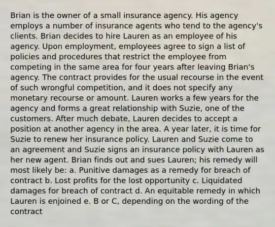 Brian is the owner of a small insurance agency. His agency employs a number of insurance agents who tend to the agency's clients. Brian decides to hire Lauren as an employee of his agency. Upon employment, employees agree to sign a list of policies and procedures that restrict the employee from competing in the same area for four years after leaving Brian's agency. The contract provides for the usual recourse in the event of such wrongful competition, and it does not specify any monetary recourse or amount. Lauren works a few years for the agency and forms a great relationship with Suzie, one of the customers. After much debate, Lauren decides to accept a position at another agency in the area. A year later, it is time for Suzie to renew her insurance policy. Lauren and Suzie come to an agreement and Suzie signs an insurance policy with Lauren as her new agent. Brian finds out and sues Lauren; his remedy will most likely be: a. Punitive damages as a remedy for breach of contract b. Lost profits for the lost opportunity c. Liquidated damages for breach of contract d. An equitable remedy in which Lauren is enjoined e. B or C, depending on the wording of the contract