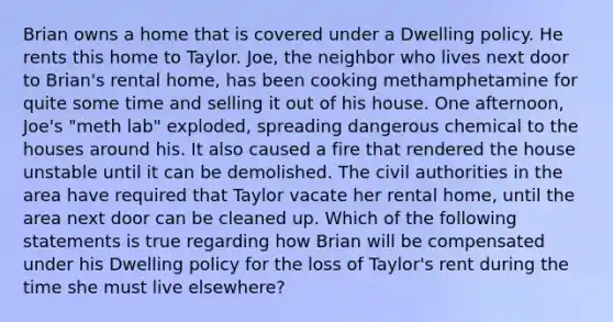 Brian owns a home that is covered under a Dwelling policy. He rents this home to Taylor. Joe, the neighbor who lives next door to Brian's rental home, has been cooking methamphetamine for quite some time and selling it out of his house. One afternoon, Joe's "meth lab" exploded, spreading dangerous chemical to the houses around his. It also caused a fire that rendered the house unstable until it can be demolished. The civil authorities in the area have required that Taylor vacate her rental home, until the area next door can be cleaned up. Which of the following statements is true regarding how Brian will be compensated under his Dwelling policy for the loss of Taylor's rent during the time she must live elsewhere?