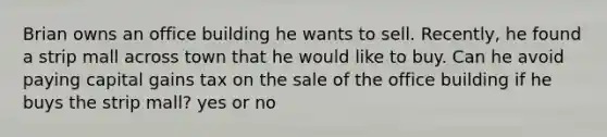 Brian owns an office building he wants to sell. Recently, he found a strip mall across town that he would like to buy. Can he avoid paying capital gains tax on the sale of the office building if he buys the strip mall? yes or no