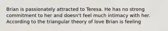 Brian is passionately attracted to Teresa. He has no strong commitment to her and doesn't feel much intimacy with her. According to the triangular theory of love Brian is feeling