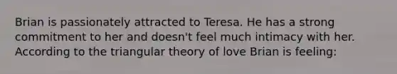 Brian is passionately attracted to Teresa. He has a strong commitment to her and doesn't feel much intimacy with her. According to the triangular theory of love Brian is feeling: