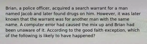 Brian, a police officer, acquired a search warrant for a man named Jacob and later found drugs on him. However, it was later known that the warrant was for another man with the same name. A computer error had caused the mix up and Brian had been unaware of it. According to the good faith exception, which of the following is likely to have happened?