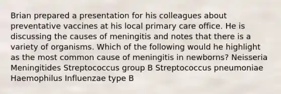 Brian prepared a presentation for his colleagues about preventative vaccines at his local primary care office. He is discussing the causes of meningitis and notes that there is a variety of organisms. Which of the following would he highlight as the most common cause of meningitis in newborns? Neisseria Meningitides Streptococcus group B Streptococcus pneumoniae Haemophilus Influenzae type B