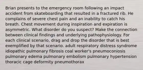 Brian presents to the emergency room following an impact accident from skateboarding that resulted in a fractured rib. He complains of severe chest pain and an inability to catch his breath. Chest movement during inspiration and expiration is asymmetric. What disorder do you suspect? Make the connection between clinical findings and underlying pathophysiology. For each clinical scenario, drag and drop the disorder that is best exemplified by that scenario. adult respiratory distress syndrome idiopathic pulmonary fibrosis coal worker's pneumoconiosis pulmonary edema pulmonary embolism pulmonary hypertension thoracic cage deformity pneumothorax