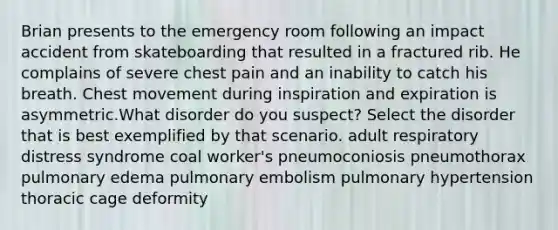 Brian presents to the emergency room following an impact accident from skateboarding that resulted in a fractured rib. He complains of severe chest pain and an inability to catch his breath. Chest movement during inspiration and expiration is asymmetric.What disorder do you suspect? Select the disorder that is best exemplified by that scenario. adult respiratory distress syndrome coal worker's pneumoconiosis pneumothorax pulmonary edema pulmonary embolism pulmonary hypertension thoracic cage deformity