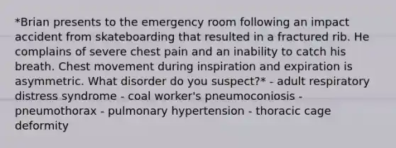 *Brian presents to the emergency room following an impact accident from skateboarding that resulted in a fractured rib. He complains of severe chest pain and an inability to catch his breath. Chest movement during inspiration and expiration is asymmetric. What disorder do you suspect?* - adult respiratory distress syndrome - coal worker's pneumoconiosis - pneumothorax - pulmonary hypertension - thoracic cage deformity