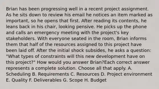 Brian has been progressing well in a recent project assignment. As he sits down to review his email he notices an item marked as important, so he opens that first. After reading its contents, he leans back in his chair, looking pensive. He picks up the phone and calls an emergency meeting with the project's key stakeholders. With everyone seated in the room, Brian informs them that half of the resources assigned to this project have been laid off. After the initial shock subsides, he asks a question: "What types of constraints will this new development have on this project?" How would you answer Brian?Each correct answer represents a complete solution. Choose all that apply. A. Scheduling B. Requirements C. Resources D. Project environment E. Quality F. Deliverables G. Scope H. Budget