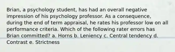 Brian, a psychology student, has had an overall negative impression of his psychology professor. As a consequence, during the end of term appraisal, he rates his professor low on all performance criteria. Which of the following rater errors has Brian committed? a. Horns b. Leniency c. Central tendency d. Contrast e. Strictness