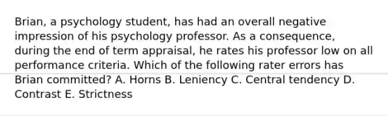 Brian, a psychology student, has had an overall negative impression of his psychology professor. As a consequence, during the end of term appraisal, he rates his professor low on all performance criteria. Which of the following rater errors has Brian committed? A. Horns B. Leniency C. Central tendency D. Contrast E. Strictness