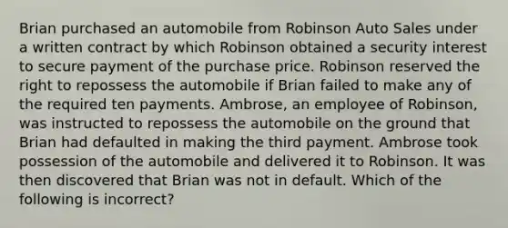 Brian purchased an automobile from Robinson Auto Sales under a written contract by which Robinson obtained a security interest to secure payment of the purchase price. Robinson reserved the right to repossess the automobile if Brian failed to make any of the required ten payments. Ambrose, an employee of Robinson, was instructed to repossess the automobile on the ground that Brian had defaulted in making the third payment. Ambrose took possession of the automobile and delivered it to Robinson. It was then discovered that Brian was not in default. Which of the following is incorrect?