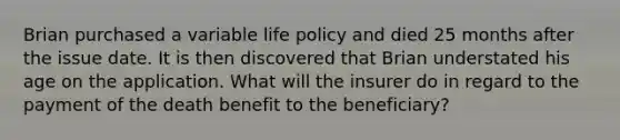 Brian purchased a variable life policy and died 25 months after the issue date. It is then discovered that Brian understated his age on the application. What will the insurer do in regard to the payment of the death benefit to the beneficiary?