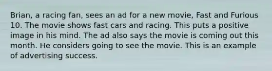 Brian, a racing fan, sees an ad for a new movie, Fast and Furious 10. The movie shows fast cars and racing. This puts a positive image in his mind. The ad also says the movie is coming out this month. He considers going to see the movie. This is an example of advertising success.