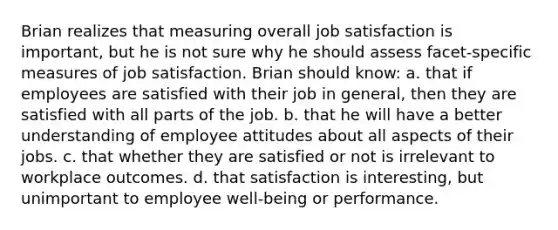 Brian realizes that measuring overall job satisfaction is important, but he is not sure why he should assess facet-specific measures of job satisfaction. Brian should know: a. that if employees are satisfied with their job in general, then they are satisfied with all parts of the job. b. that he will have a better understanding of employee attitudes about all aspects of their jobs. c. that whether they are satisfied or not is irrelevant to workplace outcomes. d. that satisfaction is interesting, but unimportant to employee well-being or performance.