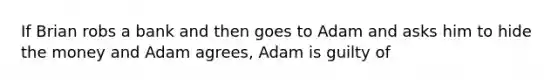 If Brian robs a bank and then goes to Adam and asks him to hide the money and Adam agrees, Adam is guilty of