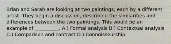 Brian and Sarah are looking at two paintings, each by a different artist. They begin a discussion, describing the similarities and differences between the two paintings. This would be an example of __________. A.) Formal analysis B.) Contextual analysis C.) Comparison and contrast D.) Connoisseurship