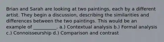 Brian and Sarah are looking at two paintings, each by a different artist. They begin a discussion, describing the similarities and differences between the two paintings. This would be an example of __________. a.) Contextual analysis b.) Formal analysis c.) Connoisseurship d.) Comparison and contrast