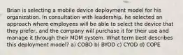 Brian is selecting a mobile device deployment model for his organization. In consultation with leadership, he selected an approach where employees will be able to select the device that they prefer, and the company will purchase it for their use and manage it through their MDM system. What term best describes this deployment model? a) COBO b) BYOD c) CYOD d) COPE