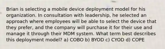 Brian is selecting a mobile device deployment model for his organization. In consultation with leadership, he selected an approach where employees will be able to select the device that they prefer, and the company will purchase it for their use and manage it through their MDM system. What term best describes this deployment model? a) COBO b) BYOD c) CYOD d) COPE