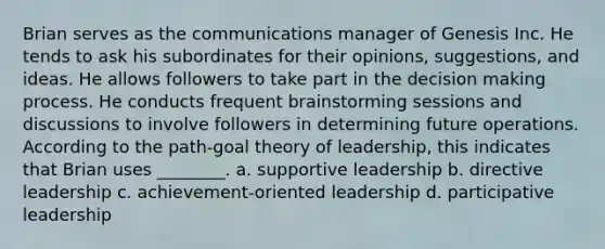 Brian serves as the communications manager of Genesis Inc. He tends to ask his subordinates for their opinions, suggestions, and ideas. He allows followers to take part in the decision making process. He conducts frequent brainstorming sessions and discussions to involve followers in determining future operations. According to the path-goal theory of leadership, this indicates that Brian uses ________. a. supportive leadership b. directive leadership c. achievement-oriented leadership d. participative leadership