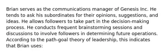 Brian serves as the communications manager of Genesis Inc. He tends to ask his subordinates for their opinions, suggestions, and ideas. He allows followers to take part in the decision-making process. He conducts frequent brainstorming sessions and discussions to involve followers in determining future operations. According to the path-goal theory of leadership, this indicates that Brian uses: