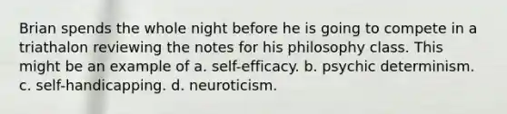 Brian spends the whole night before he is going to compete in a triathalon reviewing the notes for his philosophy class. This might be an example of a. self-efficacy. b. psychic determinism. c. self-handicapping. d. neuroticism.