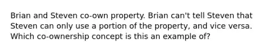 Brian and Steven co-own property. Brian can't tell Steven that Steven can only use a portion of the property, and vice versa. Which co-ownership concept is this an example of?