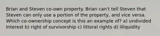 Brian and Steven co-own property. Brian can't tell Steven that Steven can only use a portion of the property, and vice versa. Which co-ownership concept is this an example of? a) undivided Interest b) right of survivorship c) littoral rights d) illiquidity