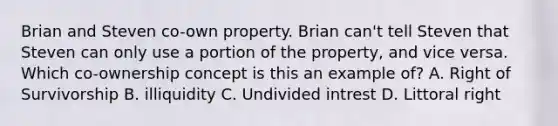 Brian and Steven co-own property. Brian can't tell Steven that Steven can only use a portion of the property, and vice versa. Which co-ownership concept is this an example of? A. Right of Survivorship B. illiquidity C. Undivided intrest D. Littoral right