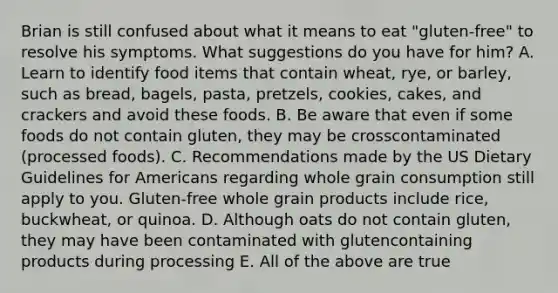 Brian is still confused about what it means to eat "gluten-free" to resolve his symptoms. What suggestions do you have for him? A. Learn to identify food items that contain wheat, rye, or barley, such as bread, bagels, pasta, pretzels, cookies, cakes, and crackers and avoid these foods. B. Be aware that even if some foods do not contain gluten, they may be crosscontaminated (processed foods). C. Recommendations made by the US Dietary Guidelines for Americans regarding whole grain consumption still apply to you. Gluten-free whole grain products include rice, buckwheat, or quinoa. D. Although oats do not contain gluten, they may have been contaminated with glutencontaining products during processing E. All of the above are true