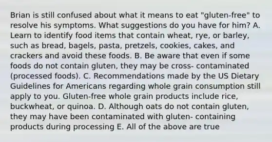 Brian is still confused about what it means to eat "gluten-free" to resolve his symptoms. What suggestions do you have for him? A. Learn to identify food items that contain wheat, rye, or barley, such as bread, bagels, pasta, pretzels, cookies, cakes, and crackers and avoid these foods. B. Be aware that even if some foods do not contain gluten, they may be cross- contaminated (processed foods). C. Recommendations made by the US Dietary Guidelines for Americans regarding whole grain consumption still apply to you. Gluten-free whole grain products include rice, buckwheat, or quinoa. D. Although oats do not contain gluten, they may have been contaminated with gluten- containing products during processing E. All of the above are true