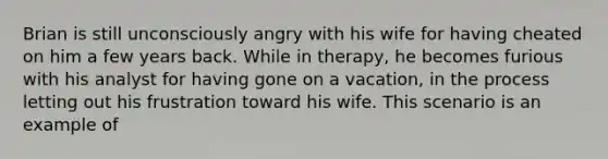 Brian is still unconsciously angry with his wife for having cheated on him a few years back. While in therapy, he becomes furious with his analyst for having gone on a vacation, in the process letting out his frustration toward his wife. This scenario is an example of