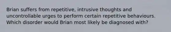 Brian suffers from repetitive, intrusive thoughts and uncontrollable urges to perform certain repetitive behaviours. Which disorder would Brian most likely be diagnosed with?