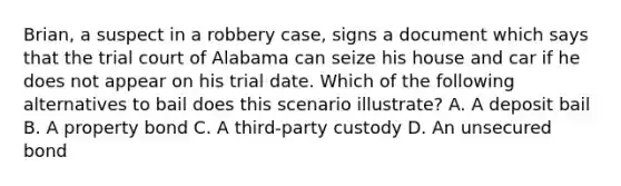 Brian, a suspect in a robbery case, signs a document which says that the trial court of Alabama can seize his house and car if he does not appear on his trial date. Which of the following alternatives to bail does this scenario illustrate? A. A deposit bail B. A property bond C. A third-party custody D. An unsecured bond