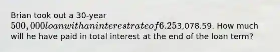 Brian took out a 30-year 500,000 loan with an interest rate of 6.25%. His monthly principal and interest payment is3,078.59. How much will he have paid in total interest at the end of the loan term?